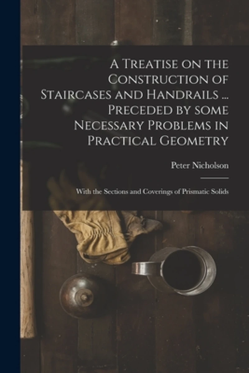 A Treatise on the Construction of Staircases and Handrails ... Preceded by Some Necessary Problems in Practical Geometry; With the Sections and Coverings of Prismatic Solids