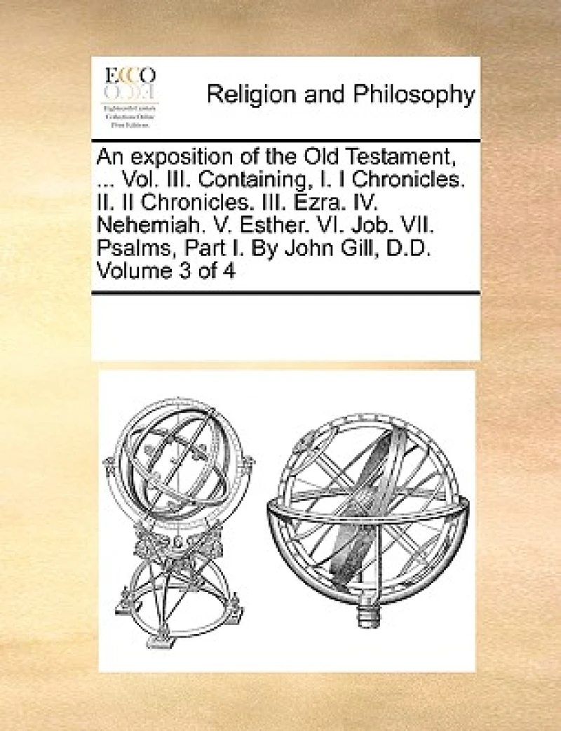 An exposition of the Old Testament, ... Vol. III. Containing, I. I Chronicles. II. II Chronicles. III. Ezra. IV. Nehemiah. V. Esther. VI. Job. VII. Psalms, Part I. By John Gill, D.D. Volume 3 of 4