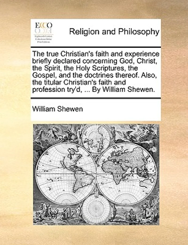The True Christian's Faith and Experience Briefly Declared Concerning God, Christ, the Spirit, the Holy Scriptures, the Gospel, and the Doctrines Thereof. Also, the Titular Christian's Faith and Profession Try'd, ... by William Shewen.